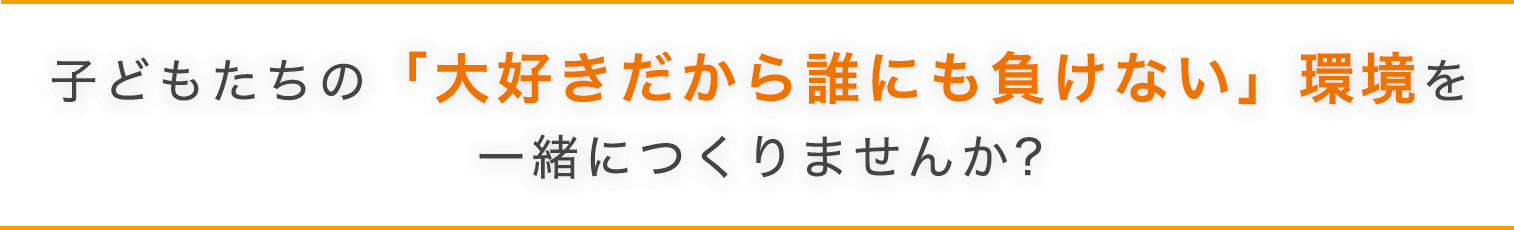 子どもたちの「大好きだから誰にも負けない」環境を一緒に作りませんか？